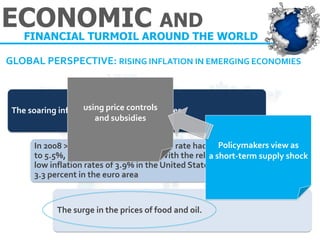 GLOBAL PERSPECTIVE: RISING INFLATION IN EMERGING ECONOMIES 
The soaring inflation in emerging economies. 
In 2008 > the average world inflation rate had grown to 5.5%, the highest since 1999., With the relatively low inflation rates of 3.9% in the United States and 3.3 percent in the euro area 
The surge in the prices of food and oil. 
Policymakers view as 
a short-term supply shock 
using price controls 
and subsidies 
ECONOMIC AND 
FINANCIAL TURMOIL AROUND THE WORLD  