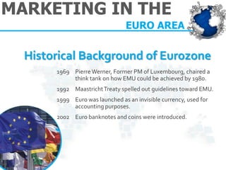 MARKETING IN THE 
EURO AREA 
1969Pierre Werner, Former PM of Luxembourg, chaired a think tank on how EMU could be achieved by 1980. 
1992Maastricht Treaty spelled out guidelines toward EMU. 
1999Euro was launched as an invisible currency, used for accounting purposes. 2002 Euro banknotes and coins were introduced. 
Historical Background of Eurozone  
