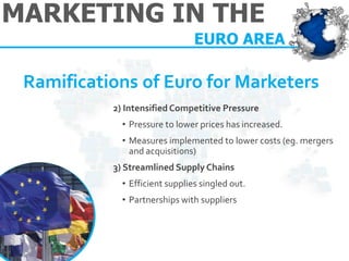 MARKETING IN THE 
EURO AREA 
Ramifications of Euro for Marketers 
2) Intensified Competitive Pressure 
•Pressure to lower prices has increased. 
•Measures implemented to lower costs (eg. mergers and acquisitions) 3) Streamlined Supply Chains 
•Efficient supplies singled out. 
•Partnerships with suppliers  