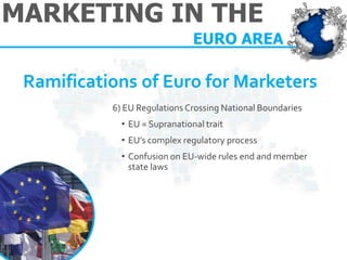 MARKETING IN THE 
EURO AREA 
Ramifications of Euro for Marketers 
6) EU Regulations Crossing National Boundaries 
•EU = Supranational trait 
•EU’s complex regulatory process 
•Confusion on EU-wide rules end and member state laws  