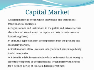 A capital market is one in which individuals and institutions
trade financial securities.
➤ Organisations and institutions in the public and private sectors
also often sell securities on the capital markets in order to raise
funds(Long-Term).
➤ Thus, this type of market is composed of both the primary and
secondary markets.
➤ Stock markets allow investors to buy and sell shares in publicly
traded companies.
➤ A bond is a debt investment in which an investor loans money to
an entity (corporate or governmental), which borrows the funds
for a defined period of time at a fixed interest rate.
Capital Market
 