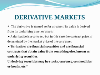  The derivative is named so for a reason: its value is derived
from its underlying asset or assets.
➤ A derivative is a contract, but in this case the contract price is
determined by the market price of the core asset.
“
➤ Derivatives are financial securities and are financial
contracts that obtain value from something else, known as
underlying securities.
Underlying securities may be stocks, currency, commodities
or bonds, etc.”
DERIVATIVE MARKETS
 