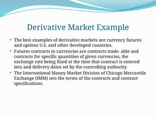 Derivative Market Example
 The best examples of derivative markets are currency futures
and options U.S. and other developed countries.
 Futures contracts in currencies are contracts trade- able and
contracts for specific quantities of given currencies, the
exchange rate being fixed at the time that contract is entered
into and delivery dates set by the controlling authority.
 The International Money Market Division of Chicago Mercantile
Ex­
change (IMM) sets the terms of the contracts and contract
specifications.
 