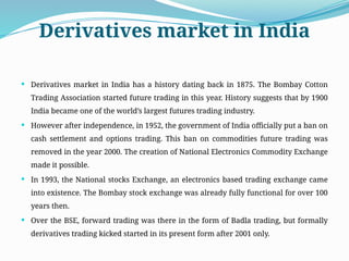 Derivatives market in India
 Derivatives market in India has a history dating back in 1875. The Bombay Cotton
Trading Association started future trading in this year. History suggests that by 1900
India became one of the world’s largest futures trading industry.
 However after independence, in 1952, the government of India officially put a ban on
cash settlement and options trading. This ban on commodities future trading was
removed in the year 2000. The creation of National Electronics Commodity Exchange
made it possible.
 In 1993, the National stocks Exchange, an electronics based trading exchange came
into existence. The Bombay stock exchange was already fully functional for over 100
years then.
 Over the BSE, forward trading was there in the form of Badla trading, but formally
derivatives trading kicked started in its present form after 2001 only.
 