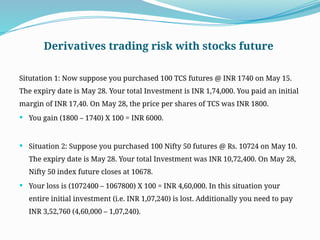 Derivatives trading risk with stocks future
Situtation 1: Now suppose you purchased 100 TCS futures @ INR 1740 on May 15.
The expiry date is May 28. Your total Investment is INR 1,74,000. You paid an initial
margin of INR 17,40. On May 28, the price per shares of TCS was INR 1800.
 You gain (1800 – 1740) X 100 = INR 6000.
 Situation 2: Suppose you purchased 100 Nifty 50 futures @ Rs. 10724 on May 10.
The expiry date is May 28. Your total Investment was INR 10,72,400. On May 28,
Nifty 50 index future closes at 10678.
 Your loss is (1072400 – 1067800) X 100 = INR 4,60,000. In this situation your
entire initial investment (i.e. INR 1,07,240) is lost. Additionally you need to pay
INR 3,52,760 (4,60,000 – 1,07,240).
 