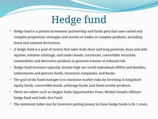 Hedge fund
 Hedge fund is a private investment partnership and funds pool that uses varied and
complex proprietary strategies and invests or trades in complex products, including
listed and unlisted derivatives.
 A hedge fund is a pool of money that takes both short and long positions, buys and sells
equities, initiates arbitrage, and trades bonds, currencies, convertible securities,
commodities and derivative products to generate returns at reduced risk.
 Hedge fund investors typically include high net worth individuals (HNIs) and families,
endowments and pension funds, insurance companies, and banks.
 The goal of the fund manager is to minimise market risks by investing in long/short
equity funds, convertible bonds, arbitrage funds, and fixed income products.
 There are others such as Singlar India Opportunities Trust, Motilal Oswal’s offshore
hedge fund and India Zen Fund.
 The minimum ticket size for investors putting money in these hedge funds is Rs 1 crore.
 