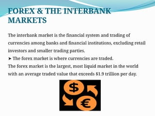 The interbank market is the financial system and trading of
currencies among banks and financial institutions, excluding retail
investors and smaller trading parties.
➤ The forex market is where currencies are traded.
The forex market is the largest, most liquid market in the world
with an average traded value that exceeds $1.9 trillion per day.
FOREX & THE INTERBANK
MARKETS
 
