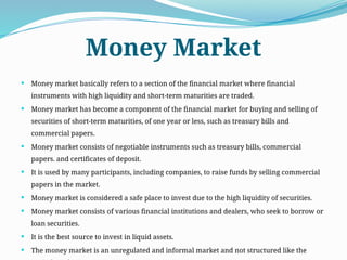 Money Market
 Money market basically refers to a section of the financial market where financial
instruments with high liquidity and short-term maturities are traded.
 Money market has become a component of the financial market for buying and selling of
securities of short-term maturities, of one year or less, such as treasury bills and
commercial papers.
 Money market consists of negotiable instruments such as treasury bills, commercial
papers. and certificates of deposit.
 It is used by many participants, including companies, to raise funds by selling commercial
papers in the market.
 Money market is considered a safe place to invest due to the high liquidity of securities.
 Money market consists of various financial institutions and dealers, who seek to borrow or
loan securities.
 It is the best source to invest in liquid assets.
 The money market is an unregulated and informal market and not structured like the
 