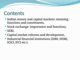 Contents
 Indian money and capital markets: meaning,
functions and constituents,
 Stock exchange- importance and functions,
 SEBI,
 Capital market reforms and development,
 Industrial financial institutions (IDBI, SIDBI,
ICICI, IFCI etc.).
 