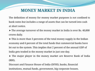 The definition of money for money market purposes is not confined to
bank notes but includes a range of assets that can be turned into cash
at short notice.
➤ The average turnover of the money market in India is over Rs. 40,000
crores daily.
➤ This is more than 3 percents of the total money supply in the Indian
economy and 6 percent of the total funds that commercial banks have
let out to the system. This implies that 2 percent of the annual GDP of
India gets traded in the money market in just one day.
➤ The major player in the money market are Reserve Bank of India
(RBI),
Discount and Finance House of India (DFHI), banks, financial
institutions, mutual funds, government, big corporate houses.
MONEY MARKET IN INDIA
 