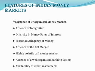 Existence of Unorganised Money Market.
➤ Absence of Integration
➤ Diversity in Money Rates of Interest
➤ Seasonal Stringency of Money
➤ Absence of the Bill Market
➤ Highly volatile call money market
➤ Absence of a well organised Banking System
➤ Availability of credit instruments
FEATURES OF INDIAN MONEY
MARKETS
 