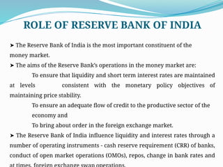➤ The Reserve Bank of India is the most important constituent of the
money market.
➤ The aims of the Reserve Bank’s operations in the money market are:
To ensure that liquidity and short term interest rates are maintained
at levels consistent with the monetary policy objectives of
maintaining price stability.
To ensure an adequate flow of credit to the productive sector of the
economy and
To bring about order in the foreign exchange market.
➤ The Reserve Bank of India influence liquidity and interest rates through a
number of operating instruments - cash reserve requirement (CRR) of banks,
conduct of open market operations (OMOs), repos, change in bank rates and
ROLE OF RESERVE BANK OF INDIA
 