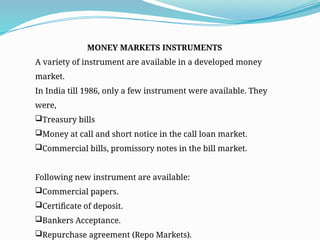 MONEY MARKETS INSTRUMENTS
A variety of instrument are available in a developed money
market.
In India till 1986, only a few instrument were available. They
were,
Treasury bills
Money at call and short notice in the call loan market.
Commercial bills, promissory notes in the bill market.
Following new instrument are available:
Commercial papers.
Certificate of deposit.
Bankers Acceptance.
Repurchase agreement (Repo Markets).
 