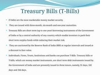 Treasury Bills (T-Bills)
 (T-bills) are the most marketable money market security.
 They are issued with three-month, six-month and one-year maturities.
 Treasury Bills are short term (up to one year) borrowing instruments of the Government
of India or by a central authority of any country which enable investors to park their
short term surplus funds while reducing their market risk.
 They are auctioned by the Reserve Bank of India (RBI) at regular intervals and issued at
a discount to face value.
 Individuals, Firms, Trusts, Institutions and banks can purchase T-Bills. Treasury bills or
T-bills, which are money market instruments, are short term debt instruments issued by
the Government of India and are presently issued in three tenors, namely, 91 days, 182
days and 364 days.
 