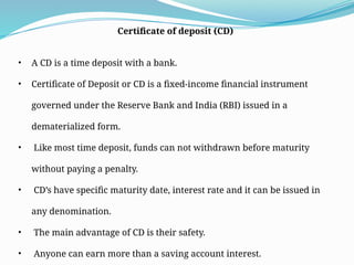 Certificate of deposit (CD)
• A CD is a time deposit with a bank.
• Certificate of Deposit or CD is a fixed-income financial instrument
governed under the Reserve Bank and India (RBI) issued in a
dematerialized form.
• Like most time deposit, funds can not withdrawn before maturity
without paying a penalty.
• CD’s have specific maturity date, interest rate and it can be issued in
any denomination.
• The main advantage of CD is their safety.
• Anyone can earn more than a saving account interest.
 