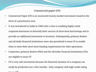 Commercial paper (CP)
• Commercial Paper (CP) is an unsecured money market instrument issued in the
form of a promissory note.
• It was introduced in India in 1990 with a view to enabling highly rated
corporate borrowers to diversify their sources of short-term borrowings and to
provide an additional instrument to investors. Subsequently, primary dealers
and all-India financial institutions were also permitted to issue CP to enable
them to meet their short-term funding requirements for their operations.
• Corporates, primary dealers (PDs) and the All-India Financial Institutions (FIs)
are eligible to issue CP.
• CP is very safe investment because the financial situation of a company can
easily be predicted over a few months. Only company with high credit rating
 