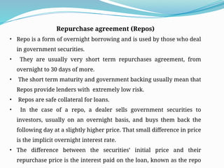 Repurchase agreement (Repos)
• Repo is a form of overnight borrowing and is used by those who deal
in government securities.
• They are usually very short term repurchases agreement, from
overnight to 30 days of more.
• The short term maturity and government backing usually mean that
Repos provide lenders with extremely low risk.
• Repos are safe collateral for loans.
• In the case of a repo, a dealer sells government securities to
investors, usually on an overnight basis, and buys them back the
following day at a slightly higher price. That small difference in price
is the implicit overnight interest rate.
• The difference between the securities’ initial price and their
repurchase price is the interest paid on the loan, known as the repo
 