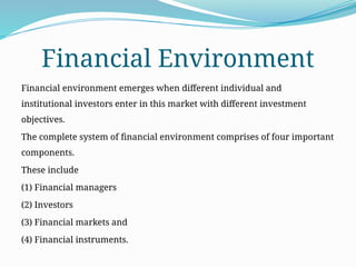 Financial Environment
Financial environment emerges when different individual and
institutional investors enter in this market with different investment
objectives.
The complete system of financial environment comprises of four important
components.
These include
(1) Financial managers
(2) Investors
(3) Financial markets and
(4) Financial instruments.
 
