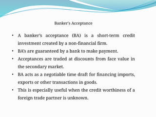 Banker's Acceptance
• A banker’s acceptance (BA) is a short-term credit
investment created by a non-financial firm.
• BA’s are guaranteed by a bank to make payment.
• Acceptances are traded at discounts from face value in
the secondary market.
• BA acts as a negotiable time draft for financing imports,
exports or other transactions in goods.
• This is especially useful when the credit worthiness of a
foreign trade partner is unknown.
 