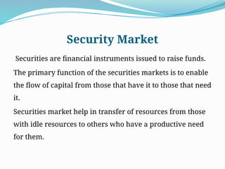 Security Market
Securities are financial instruments issued to raise funds.
The primary function of the securities markets is to enable
the flow of capital from those that have it to those that need
it.
Securities market help in transfer of resources from those
with idle resources to others who have a productive need
for them.
 