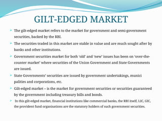 GILT-EDGED MARKET
 The gilt-edged market refers to the market for government and semi-government
securities, backed by the RBI.
 The securities traded in this market are stable in value and are much sought after by
banks and other institutions.
 Government securities market for both ‘old’ and ‘new’ issues has been on ‘over-the-
counter market’ where securities of the Un­
ion Government and State Governments
are issued.
 State Governments’ securities are is­
sued by government undertakings, munici­
palities and corporations, etc.
 Gilt-edged market – is the market for government securities or securities guaranteed
by the government including treasury bills and bonds.
 In this gilt-edged market, finan­
cial institutions like commercial banks, the RBI itself, LIC, GIC,
the provident fund organisa­
tions are the statutory holders of such govern­
ment securities.
 