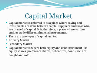 Capital Market
 Capital market is referred to as a place where saving and
investments are done between capital suppliers and those who
are in need of capital. It is, therefore, a place where various
entities trade different financial instruments.
 There are two types of capital market:
 Primary Market
 Secondary Market
 Capital market is where both equity and debt instrument like
equity shares, preference shares, debentures, bonds, etc. are
bought and sold.
 