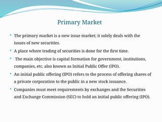 Primary Market
 The primary market is a new issue market; it solely deals with the
issues of new securities.
 A place where trading of securities is done for the first time.
 The main objective is capital formation for government, institutions,
companies, etc. also known as Initial Public Offer (IPO).
 An initial public offering (IPO) refers to the process of offering shares of
a private corporation to the public in a new stock issuance.
 Companies must meet requirements by exchanges and the Securities
and Exchange Commission (SEC) to hold an initial public offering (IPO).
 