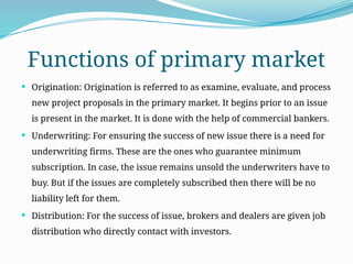 Functions of primary market
 Origination: Origination is referred to as examine, evaluate, and process
new project proposals in the primary market. It begins prior to an issue
is present in the market. It is done with the help of commercial bankers.
 Underwriting: For ensuring the success of new issue there is a need for
underwriting firms. These are the ones who guarantee minimum
subscription. In case, the issue remains unsold the underwriters have to
buy. But if the issues are completely subscribed then there will be no
liability left for them.
 Distribution: For the success of issue, brokers and dealers are given job
distribution who directly contact with investors.
 