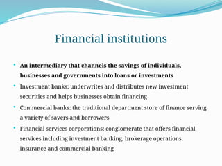Financial institutions
 An intermediary that channels the savings of individuals,
businesses and governments into loans or investments
 Investment banks: underwrites and distributes new investment
securities and helps businesses obtain financing
 Commercial banks: the traditional department store of finance serving
a variety of savers and borrowers
 Financial services corporations: conglomerate that offers financial
services including investment banking, brokerage operations,
insurance and commercial banking
 