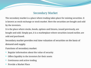 Secondary Market
The secondary market is a place where trading takes place for existing securities. It
is known as stock exchange or stock market. Here the securities are bought and sold
by the investors.
It is the place where stocks, bonds, options and futures, issued previously, are
bought and sold. Simply put, it is a marketplace where securities issued earlier, are
sold and purchased.
Secondary market provides real time valuation of securities on the basis of
demand and supply.
Functions of secondary market:
 Regular information about the value of security
 Offers liquidity to the investors for their assets
 Continuous and active trading
 Provide a Market Place
 