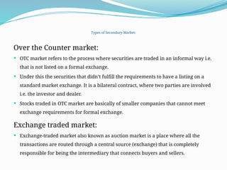 Types of Secondary Market:
Over the Counter market:
 OTC market refers to the process where securities are traded in an informal way i.e.
that is not listed on a formal exchange.
 Under this the securities that didn’t fulfill the requirements to have a listing on a
standard market exchange. It is a bilateral contract, where two parties are involved
i.e. the investor and dealer.
 Stocks traded in OTC market are basically of smaller companies that cannot meet
exchange requirements for formal exchange.
Exchange traded market:
 Exchange-traded market also known as auction market is a place where all the
transactions are routed through a central source (exchange) that is completely
responsible for being the intermediary that connects buyers and sellers.
 