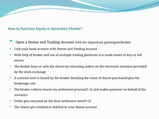 How to Purchase Equity in Secondary Market?
 Open a Demat and Trading Account with the depository participant/broker
 Link your bank account with Demat and Trading account
 With help of broker and use of multiple trading platforms it is made easier to buy or sell
shares
 The broker buys or sells the shares by executing orders on the electronic terminal provided
by the stock exchange
 A contract note is issued by the broker detailing the value of shares purchased plus his
brokerage cost
 The broker collects shares via settlement process(T+1) and makes payment on behalf of the
investors
 Order gets executed on the final settlement date(T+2)
 The shares get credited or debited in your demat account
 