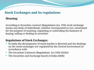 Stock Exchanges and its regulations
Meaning:
According to Securities contract (Regulation) Act, 1956 stock exchange
means any body of individuals, whether incorporated or not, constituted
for the purpose of assisting, regulating or controlling the business of
buying, selling or dealing in securities
Regulations of Stock Exchanges:
 In India the development of stock market is directed and the dealings
on the stock exchanges are regulated by the Central Government in
accordance with
 The Securities Contracts (Regulation) Act 1956 (SCRA)
 The Securities and Exchange board of India (SEBI)
 