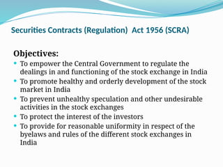 Securities Contracts (Regulation) Act 1956 (SCRA)
Objectives:
 To empower the Central Government to regulate the
dealings in and functioning of the stock exchange in India
 To promote healthy and orderly development of the stock
market in India
 To prevent unhealthy speculation and other undesirable
activities in the stock exchanges
 To protect the interest of the investors
 To provide for reasonable uniformity in respect of the
byelaws and rules of the different stock exchanges in
India
 