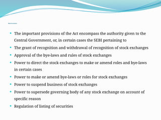 Main Provisions:
 The important provisions of the Act encompass the authority given to the
Central Government, or, in certain cases the SEBI pertaining to
 The grant of recognition and withdrawal of recognition of stock exchanges
 Approval of the bye-laws and rules of stock exchanges
 Power to direct the stock exchanges to make or amend roles and bye-laws
in certain cases
 Power to make or amend bye-laws or roles for stock exchanges
 Power to suspend business of stock exchanges
 Power to supersede governing body of any stock exchange on account of
specific reason
 Regulation of listing of securities
 
