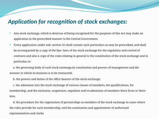 Application for recognition of stock exchanges:
 Any stock exchange, which is desirous of being recognized for the purposes of this Act may make an
application in the prescribed manner to the Central Government.
 Every application under sub- section (1) shall contain such particulars as may be prescribed, and shall
be accompanied by a copy of the bye- laws of the stock exchange for the regulation and control of
contracts and also a copy of the rules relating in general to the constitution of the stock exchange and in
particular, to-
a. the governing body of such stock exchange,its constitution and powers of management and the
manner in which its business is to be transacted;
b. the powers and duties of the office bearers of the stock exchange;
c. the admission into the stock exchange of various classes of members, the qualifications, for
membership, and the exclusion, suspension, expulsion and re-admission of members there from or there
into;
d. the procedure for the registration of partnerships as members of the stock exchange in cases where
the rules provide for such membership; and the nomination and appointment of authorized
representatives and clerks
 