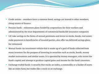  Credit unions – members have a common bond, savings are loaned to other members,
cheap source of finance
 Pension funds – retirement plans funded by corporations for their workers and
administered by the trust departments of commercial banks/life insurance companies
 LIC take savings in the forms of annual premiums and invest in stocks, bonds, real estate;
make payments to beneficiaries of insured parties, also offer tax deferred savings plans
for retirement
 Mutual funds: An investment vehicle that is made up of a pool of funds collected from
many investors for the purpose of investing in securities such as stocks, bonds, money
market instruments and similar assets. It is operated by money managers, who invest the
fund's capital and attempt to produce capital gains and income for the fund's investors.
 Exchange traded funds: A security that tracks an index, a commodity or a basket of assets
like an index fund, but trades like a stock on an exchange.
 