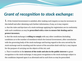 Grant of recognition to stock exchange:
1. If the Central Government is satisfied, after making such inquiry as may be necessary in
this behalf and after obtaining such further information, if any, as it may require:
a. that the rules and bye-laws of a stock exchange applying for registration are in conformity
with such conditions as may be prescribed with a view to ensure fair dealing and to
protect investors;
b. that the stock exchange is willing to comply with any other conditions (including
conditions as to the number of members) which the Central Government, after consultation
with the governing body of the stock exchange and having regard to the area served by the
stock exchange and its standing and the nature of the securities dealt with by it, may impose
for the purpose of carrying out the objects of this Act; and
c. That it would be in the interest of the trade and also in the public interest to grant
recognition to the stock exchange; It may grant recognition to the stock exchange subject to
the conditions imposed upon it as aforesaid and in such form as may be prescribed.
 