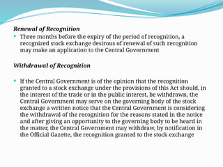 Renewal of Recognition
 Three months before the expiry of the period of recognition, a
recognized stock exchange desirous of renewal of such recognition
may make an application to the Central Government
Withdrawal of Recognition
 If the Central Government is of the opinion that the recognition
granted to a stock exchange under the provisions of this Act should, in
the interest of the trade or in the public interest, be withdrawn, the
Central Government may serve on the governing body of the stock
exchange a written notice that the Central Government is considering
the withdrawal of the recognition for the reasons stated in the notice
and after giving an opportunity to the governing body to be heard in
the matter, the Central Government may withdraw, by notification in
the Official Gazette, the recognition granted to the stock exchange
 