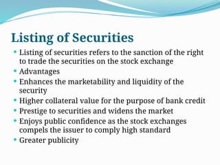 Listing of Securities
 Listing of securities refers to the sanction of the right
to trade the securities on the stock exchange
 Advantages
 Enhances the marketability and liquidity of the
security
 Higher collateral value for the purpose of bank credit
 Prestige to securities and widens the market
 Enjoys public confidence as the stock exchanges
compels the issuer to comply high standard
 Greater publicity
 