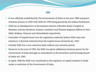 SEBI
 It was officially established by The Government of India in the year 1988 and given
statutory powers in 1992 with SEBI Act 1992 being passed by the Indian Parliament.
 SEBI has its Headquarters at the business district of Bandra Kurla Complex in
Mumbai, and has Northern, Eastern, Southern and Western Regional Offices in New
Delhi, Kolkata, Chennai and Ahmedabad respectively.
 Controller of Capital Issues was the regulatory authority before SEBI came into
existence; it derived authority from the Capital Issues (Control) Act, 1947.
 Initially SEBI was a non statutory body without any statutory power.
 However in the year of 1995, the SEBI was given additional statutory power by the
Government of India through an amendment to the Securities and Exchange Board
of India Act, 1992.
 In April, 1988 the SEBI was constituted as the regulator of capital markets in India
under a resolution of the Government of India.
 