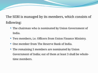 The SEBI is managed by its members, which consists of
following:
 The chairman who is nominated by Union Government of
India.
 Two members, i.e. Officers from Union Finance Ministry.
 One member from The Reserve Bank of India.
 The remaining 5 members are nominated by Union
Government of India; out of them at least 3 shall be whole-
time members.
 