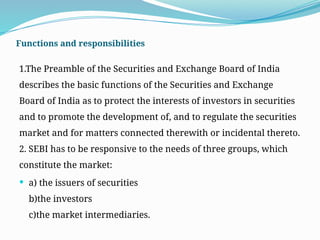 Functions and responsibilities
1.The Preamble of the Securities and Exchange Board of India
describes the basic functions of the Securities and Exchange
Board of India as to protect the interests of investors in securities
and to promote the development of, and to regulate the securities
market and for matters connected therewith or incidental thereto.
2. SEBI has to be responsive to the needs of three groups, which
constitute the market:
 a) the issuers of securities
b)the investors
c)the market intermediaries.
 