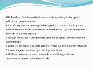 SEBI has three functions rolled into one body: quasi-legislative, quasi-
judicial and quasi-executive.
4. It drafts regulations in its legislative capacity, it conducts investigation
and enforcement action in its executive function and it passes rulings and
orders in its judicial capacity.
5. Though this makes it very powerful, there is an appeal process to create
accountability.
6. There is a Securities Appellate Tribunal which is a three-member tribunal
7. A second appeal lies directly to the Supreme Court.
8. SEBI has taken a very proactive role in streamlining disclosure
requirements to international standards.
 