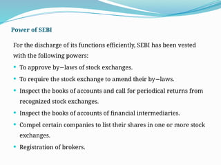 Power of SEBI
For the discharge of its functions efficiently, SEBI has been vested
with the following powers:
 To approve by laws of stock exchanges.
−
 To require the stock exchange to amend their by laws.
−
 Inspect the books of accounts and call for periodical returns from
recognized stock exchanges.
 Inspect the books of accounts of financial intermediaries.
 Compel certain companies to list their shares in one or more stock
exchanges.
 Registration of brokers.
 