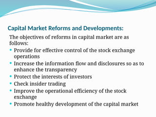 Capital Market Reforms and Developments:
The objectives of reforms in capital market are as
follows:
 Provide for effective control of the stock exchange
operations
 Increase the information flow and disclosures so as to
enhance the transparency
 Protect the interests of investors
 Check insider trading
 Improve the operational efficiency of the stock
exchange
 Promote healthy development of the capital market
 