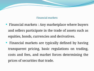 Financial markets
 Financial markets : Any marketplace where buyers
and sellers participate in the trade of assets such as
equities, bonds, currencies and derivatives.
 Financial markets are typically defined by having
transparent pricing, basic regulations on trading,
costs and fees, and market forces determining the
prices of securities that trade.
 