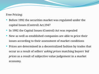 Free Pricing:
 Before 1992 the securities market was regulated under the
capital Issues (Control) Act,1947
 In 1992 the Capital Issues (Control) Act was repealed
 New as well as established companies are able to price their
issues according to their assessment of market conditions
 Prices are determined in a decentralized fashion by trades that
occur as a result of sellers' asking prices matching buyers' bid
prices as a result of subjective value judgement in a market
economy.
 