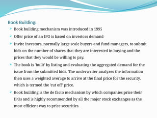 Book Building:
 Book building mechanism was introduced in 1995
 Offer price of an IPO is based on investors demand
 Invite investors, normally large scale buyers and fund managers, to submit
bids on the number of shares that they are interested in buying and the
prices that they would be willing to pay.
 The book is 'built' by listing and evaluating the aggregated demand for the
issue from the submitted bids. The underwriter analyzes the information
then uses a weighted average to arrive at the final price for the security,
which is termed the 'cut off' price.
 Book building is the de facto mechanism by which companies price their
IPOs and is highly recommended by all the major stock exchanges as the
most efficient way to price securities.
 