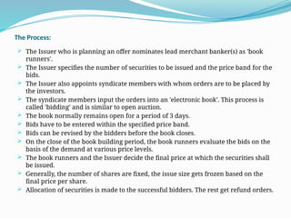 The Process:
 The Issuer who is planning an offer nominates lead merchant banker(s) as 'book
runners'.
 The Issuer specifies the number of securities to be issued and the price band for the
bids.
 The Issuer also appoints syndicate members with whom orders are to be placed by
the investors.
 The syndicate members input the orders into an 'electronic book'. This process is
called 'bidding' and is similar to open auction.
 The book normally remains open for a period of 3 days.
 Bids have to be entered within the specified price band.
 Bids can be revised by the bidders before the book closes.
 On the close of the book building period, the book runners evaluate the bids on the
basis of the demand at various price levels.
 The book runners and the Issuer decide the final price at which the securities shall
be issued.
 Generally, the number of shares are fixed, the issue size gets frozen based on the
final price per share.
 Allocation of securities is made to the successful bidders. The rest get refund orders.
 